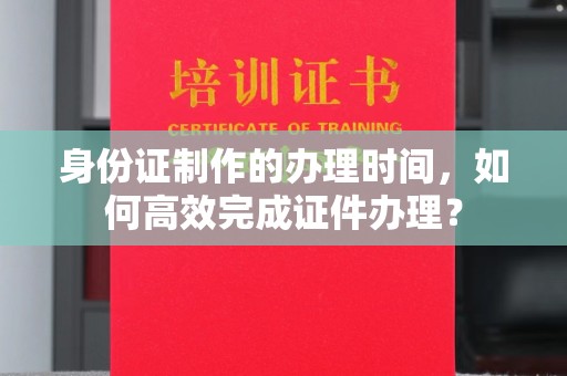 邢台身份证制作的办理时间，如何高效完成证件办理？