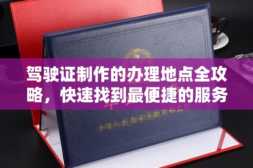 邢台驾驶证制作的办理地点全攻略，快速找到最便捷的服务点