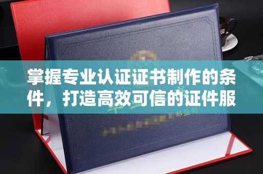 邢台掌握专业认证证书制作的条件，打造高效可信的证件服务